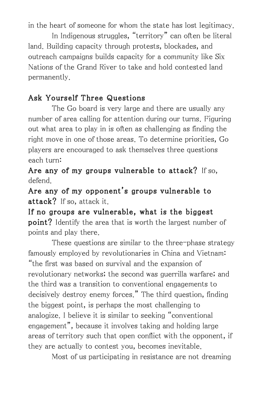 in the heart of someone for whom the state has lost legitimacy.  In Indigenous struggles, “territory” can often be literal land. Building capacity through protests, blockades, and outreach campaigns builds capacity for a community like Six Nations of the Grand River to take and hold contested land permanently.  Ask Yourself Three Questions  The Go board is very large and there are usually any number of area calling for attention during our turns. Figuring out what area to play in is often as challenging as finding the right move in one of those areas. To determine priorities, Go players are encouraged to ask themselves three questions each turn:  Are any of my groups vulnerable to attack? If so, defend.  Are any of my opponent’s groups vulnerable to attack? If so, attack it.  If no groups are vulnerable, what is the biggest point? Identify the area that is worth the largest number of points and play there.  These questions are similar Lo the three-phase strategy famously employed by revolutionaries in China and Vietnam: “the first was based on survival and the expansion of revolutionary networks: the second was guerrilla warfare; and the third was a transition to conventional engagements to decisively destroy enemy forces.” The third question, finding the biggest point, is perhaps the most challenging to analogize. | believe it is similar to seeking “conventional engagement”, because it involves taking and holding large areas of Lerritory such that open conflict with the opponent, i they are actually to contest you, becomes inevitable.  Most of us participating in resistance are not dreaming 